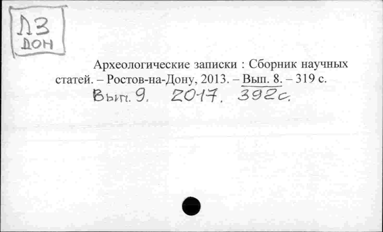 ﻿Археологические записки : Сборник научных
статей. - Ростов-на-Дону, 2013. - Вып. 8. - 319 с. Вып. 9. ZO-tf. 392о.